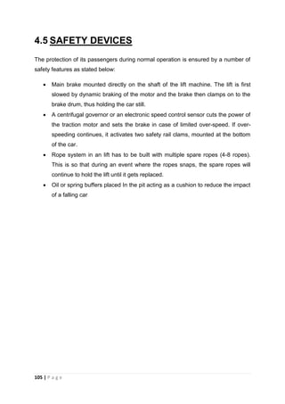 105 | P a g e
4.5 SAFETY DEVICES
The protection of its passengers during normal operation is ensured by a number of
safety features as stated below:
 Main brake mounted directly on the shaft of the lift machine. The lift is first
slowed by dynamic braking of the motor and the brake then clamps on to the
brake drum, thus holding the car still.
 A centrifugal governor or an electronic speed control sensor cuts the power of
the traction motor and sets the brake in case of limited over-speed. If over-
speeding continues, it activates two safety rail clams, mounted at the bottom
of the car.
 Rope system in an lift has to be built with multiple spare ropes (4-8 ropes).
This is so that during an event where the ropes snaps, the spare ropes will
continue to hold the lift until it gets replaced.
 Oil or spring buffers placed In the pit acting as a cushion to reduce the impact
of a falling car
 