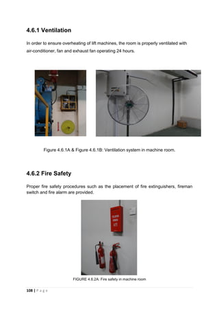 108 | P a g e
4.6.1 Ventilation
In order to ensure overheating of lift machines, the room is properly ventilated with
air-conditioner, fan and exhaust fan operating 24 hours.
Figure 4.6.1A & Figure 4.6.1B: Ventilation system in machine room.
4.6.2 Fire Safety
Proper fire safety procedures such as the placement of fire extinguishers, fireman
switch and fire alarm are provided.
FIGURE 4.6.2A: Fire safety in machine room
 