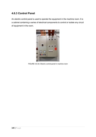 109 | P a g e
4.6.3 Control Panel
An electric control panel is used to operate the equipment in the machine room. It is
a cabinet containing a series of electrical components to control or isolate any circuit
of equipment in the room.
FIGURE 4.6.3A: Electric control panel in machine room
 