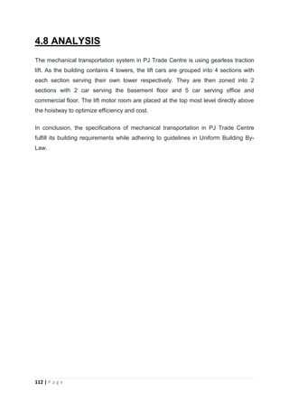 112 | P a g e
4.8 ANALYSIS
The mechanical transportation system in PJ Trade Centre is using gearless traction
lift. As the building contains 4 towers, the lift cars are grouped into 4 sections with
each section serving their own tower respectively. They are then zoned into 2
sections with 2 car serving the basement floor and 5 car serving office and
commercial floor. The lift motor room are placed at the top most level directly above
the hoistway to optimize efficiency and cost.
In conclusion, the specifications of mechanical transportation in PJ Trade Centre
fulfill its building requirements while adhering to guidelines in Uniform Building By-
Law.
 
