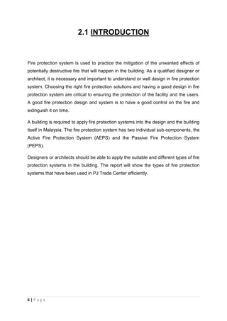 6 | P a g e
2.1 INTRODUCTION
Fire protection system is used to practice the mitigation of the unwanted effects of
potentially destructive fire that will happen in the building. As a qualified designer or
architect, it is necessary and important to understand or well design in fire protection
system. Choosing the right fire protection solutions and having a good design in fire
protection system are critical to ensuring the protection of the facility and the users.
A good fire protection design and system is to have a good control on the fire and
extinguish it on time.
A building is required to apply fire protection systems into the design and the building
itself in Malaysia. The fire protection system has two individual sub-components, the
Active Fire Protection System (AEPS) and the Passive Fire Protection System
(PEPS).
Designers or architects should be able to apply the suitable and different types of fire
protection systems in the building. The report will show the types of fire protection
systems that have been used in PJ Trade Center efficiently.
 