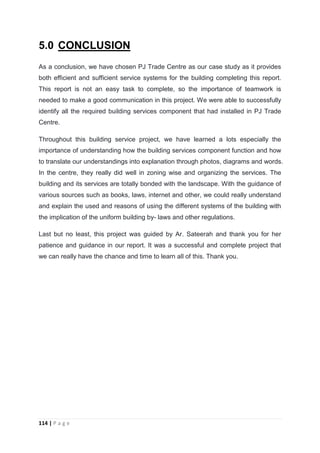 114 | P a g e
5.0 CONCLUSION
As a conclusion, we have chosen PJ Trade Centre as our case study as it provides
both efficient and sufficient service systems for the building completing this report.
This report is not an easy task to complete, so the importance of teamwork is
needed to make a good communication in this project. We were able to successfully
identify all the required building services component that had installed in PJ Trade
Centre.
Throughout this building service project, we have learned a lots especially the
importance of understanding how the building services component function and how
to translate our understandings into explanation through photos, diagrams and words.
In the centre, they really did well in zoning wise and organizing the services. The
building and its services are totally bonded with the landscape. With the guidance of
various sources such as books, laws, internet and other, we could really understand
and explain the used and reasons of using the different systems of the building with
the implication of the uniform building by- laws and other regulations.
Last but no least, this project was guided by Ar. Sateerah and thank you for her
patience and guidance in our report. It was a successful and complete project that
we can really have the chance and time to learn all of this. Thank you.
 