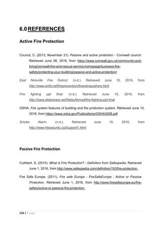 116 | P a g e
6.0REFERENCES
Active Fire Protection
Council, C. (2013, November 21). Passive and active protection - Cornwall council.
Retrieved June 08, 2016, from https://www.cornwall.gov.uk/community-and-
living/cornwall-fire-and-rescue-service-homepage/business-fire-
safety/protecting-your-building/passive-and-active-protection/
East Niceville Fire District. (n.d.). Retrieved June 10, 2016, from
http://www.enfd.net/fireprevention/fireextinguishers.html
Fire fighting ppt final. (n.d.). Retrieved June 10, 2016, from
http://www.slideshare.net/RafayAhmad/fire-fighting-ppt-final
OSHA. Fire system features of building and fire protection system. Retrieved June 10,
2016, from https://www.osha.gov/Publications/OSHA3256.pdf
Smoke Alarm. (n.d.). Retrieved June 10, 2016, from
http://www.hlssecurity.ca/Support1.html
Passive Fire Protection
Cuthbert, S. (2015). What is Fire Protection? - Definition from Safeopedia. Retrieved
June 1, 2016, from http://www.safeopedia.com/definition/193/fire-protection.
Fire Safe Europe. (2011). Fire safe Europe - FireSafeEurope : Active or Passive
Protection. Retrieved June 1, 2016, from http://www.firesafeeurope.eu/fire-
safety/active-or-passive-fire-protection.
 