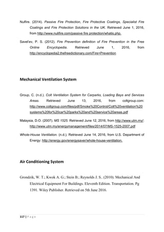117 | P a g e
Nulfire. (2014). Passive Fire Protection, Fire Protective Coatings, Specialist Fire
Coatings and Fire Protection Solutions in the UK. Retrieved June 1, 2016,
from http://www.nulifire.com/passive fire protection/whatis.php.
Savel’ev, P. S. (2012). Fire Prevention definition of Fire Prevention in the Free
Online Encyclopedia. Retrieved June 1, 2016, from
http://encyclopedia2.thefreedictionary.com/Fire+Prevention
Mechanical Ventilation System
Group, C. (n.d.). Colt Ventilation System for Carparks, Loading Bays and Services
Areas. Retrieved June 13, 2016, from coltgroup.com:
http://www.coltgroup.com/files/pdf/Smoke%20Control/Colt%20ventilation%20
systems%20for%20car%20parks%20and%20service%20areas.pdf
Malaysia, D.O. (2007). MS 1525. Retrieved June 12, 2016, from http://www.utm.my/:
http://www.utm.my/energymanagement/files/2014/07/MS-1525-2007.pdf
Whole-House Ventilation. (n.d.). Retrieved June 14, 2016, from U.S. Department of
Energy: http://energy.gov/energysaver/whole-house-ventilation.
Air Conditioning System
Grondzik, W. T.; Kwok A. G.; Stein B.; Reynolds J. S.. (2010). Mechanical And
Electrical Equipment For Buildings. Eleventh Edition. Transportation. Pg
1391. Wiley Publisher. Retrieved on 5th June 2016.
 