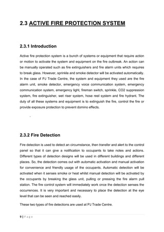 9 | P a g e
2.3 ACTIVE FIRE PROTECTION SYSTEM
2.3.1 Introduction
Active fire protection system is a bunch of systems or equipment that require action
or motion to activate the system and equipment on the fire outbreak. An action can
be manually operated such as fire extinguishers and fire alarm units which requires
to break glass. However, sprinkle and smoke detector will be activated automatically.
In the case of PJ Trade Centre, the system and equipment they used are the fire
alarm unit, smoke detector, emergency voice communication system, emergency
communication system, emergency light, fireman switch, sprinkle, CO2 suppression
system, fire extinguisher, wet riser system, hose reel system and fire hydrant. The
duty of all these systems and equipment is to extinguish the fire, control the fire or
provide exposure protection to prevent domino effects.
.
2.3.2 Fire Detection
Fire detection is used to detect an circumstance, then transfer and alert to the control
panel so that it can give a notification to occupants to take notes and actions.
Different types of detection designs will be used in different buildings and different
places. So, the detection comes out with automatic activation and manual activation
for convenience and friendly usage of the occupants. Automatic detection will be
activated when it senses smoke or heat whilst manual detection will be activated by
the occupants by breaking the glass unit, pulling or pressing the fire alarm pull
station. The fire control system will immediately work once the detection senses the
occurrences. It is very important and necessary to place the detection at the eye
level that can be seen and reached easily.
These two types of fire detections are used at PJ Trade Centre.
 