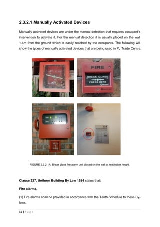 10 | P a g e
2.3.2.1 Manually Activated Devices
Manually activated devices are under the manual detection that requires occupant’s
intervention to activate it. For the manual detection it is usually placed on the wall
1.4m from the ground which is easily reached by the occupants. The following will
show the types of manually activated devices that are being used in PJ Trade Centre.
FIGURE 2.3.2.1A: Break glass fire alarm unit placed on the wall at reachable height.
Clause 237, Uniform Building By Law 1984 states that:
Fire alarms,
(1) Fire alarms shall be provided in accordance with the Tenth Schedule to these By-
laws.
 