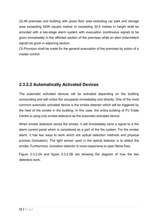 11 | P a g e
(2) All premises and building with gross floor area excluding car park and storage
area exceeding 9290 square metres or exceeding 30.5 metres in height shall be
provided with a two-stage alarm system with evacuation (continuous signal) to be
given immediately in the affected section of the premises while an alert (intermittent
signal) be given in adjoining section.
(3) Provision shall be made for the general evacuation of the premises by action of a
master control.
2.3.2.2 Automatically Activated Devices
The automatic activated devices will be activated depending on the building
surrounding and will notice the occupants immediately and directly. One of the most
common automatic activated device is the smoke detector which will be triggered by
the heat of the smoke in the building. In this case, the entire building of PJ Trade
Centre is using only smoke detectors as the automatic activated device.
When smoke detectors sense the smoke, it will immediately send a signal to a fire
alarm control panel which is considered as a part of the fire system. For the smoke
alarm, it has two ways to work which are optical detection methods and physical
process (Ionization). The light sensor used in the optical detector is to detect the
smoke. Furthermore, ionization detector is more responsive to open flame fires.
Figure 2.3.2.2A and figure 2.3.2.2B are showing the diagram of how the two
detectors work.
 