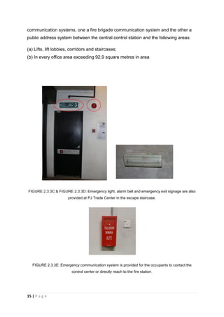 15 | P a g e
communication systems, one a fire brigade communication system and the other a
public address system between the central control station and the following areas:
(a) Lifts, lift lobbies, corridors and staircases;
(b) In every office area exceeding 92.9 square metres in area
FIGURE 2.3.3C & FIGURE 2.3.3D: Emergency light, alarm bell and emergency exit signage are also
provided at PJ Trade Center in the escape staircase.
FIGURE 2.3.3E: Emergency communication system is provided for the occupants to contact the
control center or directly reach to the fire station.
 
