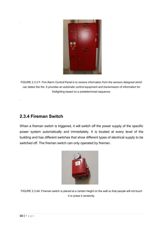 16 | P a g e
.
FIGURE 2.3.3 F: Fire Alarm Control Panel is to receive information from the sensors designed which
can detect the fire. It provides an automatic control equipment and transmission of information for
firefighting based on a predetermined sequence.
.
2.3.4 Fireman Switch
When a fireman switch is triggered, it will switch off the power supply of the specific
power system automatically and immediately. It is located at every level of the
building and has different switches that show different types of electrical supply to be
switched off. The fireman switch can only operated by fireman.
FIGURE 2.3.4A: Fireman switch is placed at a certain height on the wall so that people will not touch
it or press it randomly.
 