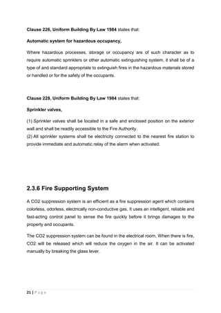 21 | P a g e
Clause 226, Uniform Building By Law 1984 states that:
Automatic system for hazardous occupancy,
Where hazardous processes, storage or occupancy are of such character as to
require automatic sprinklers or other automatic extinguishing system, it shall be of a
type of and standard appropriate to extinguish fires in the hazardous materials stored
or handled or for the safety of the occupants.
Clause 228, Uniform Building By Law 1984 states that:
Sprinkler valves,
(1) Sprinkler valves shall be located in a safe and enclosed position on the exterior
wall and shall be readily accessible to the Fire Authority.
(2) All sprinkler systems shall be electricity connected to the nearest fire station to
provide immediate and automatic relay of the alarm when activated.
2.3.6 Fire Supporting System
A CO2 suppression system is an efficient as a fire suppression agent which contains
colorless, odorless, electrically non-conductive gas. It uses an intelligent, reliable and
fast-acting control panel to sense the fire quickly before it brings damages to the
property and occupants.
The CO2 suppression system can be found in the electrical room. When there is fire,
CO2 will be released which will reduce the oxygen in the air. It can be activated
manually by breaking the glass lever.
 