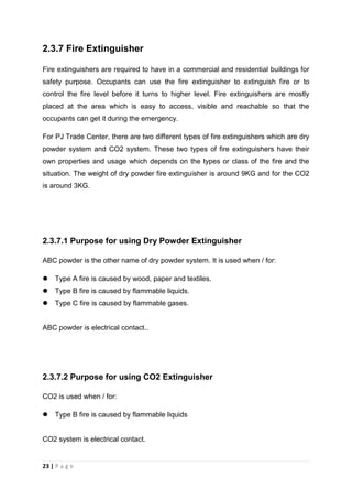 23 | P a g e
2.3.7 Fire Extinguisher
Fire extinguishers are required to have in a commercial and residential buildings for
safety purpose. Occupants can use the fire extinguisher to extinguish fire or to
control the fire level before it turns to higher level. Fire extinguishers are mostly
placed at the area which is easy to access, visible and reachable so that the
occupants can get it during the emergency.
For PJ Trade Center, there are two different types of fire extinguishers which are dry
powder system and CO2 system. These two types of fire extinguishers have their
own properties and usage which depends on the types or class of the fire and the
situation. The weight of dry powder fire extinguisher is around 9KG and for the CO2
is around 3KG.
2.3.7.1 Purpose for using Dry Powder Extinguisher
ABC powder is the other name of dry powder system. It is used when / for:
 Type A fire is caused by wood, paper and textiles.
 Type B fire is caused by flammable liquids.
 Type C fire is caused by flammable gases.
ABC powder is electrical contact..
2.3.7.2 Purpose for using CO2 Extinguisher
CO2 is used when / for:
 Type B fire is caused by flammable liquids
CO2 system is electrical contact.
 