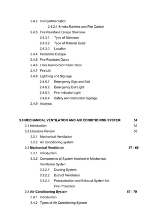 2.4.2 Compartmentation
2.4.2.1 Smoke Barriers and Fire Curtain
2.4.3 Fire Resistant Escape Staircase
2.4.3.1 Type of Staircase
2.4.3.2 Type of Material Used
2.4.3.3 Location
2.4.4 Horizontal Escape
2.4.5 Fire Resistant Doors
2.4.6 Fibre Reinforced Plastic Door
2.4.7 Fire Lift
2.4.8 Lightning and Signage
2.4.8.1 Emergency Sign and Exit
2.4.8.2 Emergency Exit Light
2.4.8.3 Fire Indicator Light
2.4.8.4 Safety and Instruction Signage
2.4.9 Analysis
3.0 MECHANICAL VENTILATION AND AIR CONDITIONING SYSTEM 54
3.1 Introduction 55
3.2 Literature Review 56
3.2.1 Mechanical Ventilation
3.2.2 Air Conditioning system
3.3 Mechanical Ventilation 57 - 66
3.3.1 Introduction
3.3.2 Components of System Involved in Mechanical
Ventilation System
3.3.2.1 Ducting System
3.3.2.2 Extract Ventilation
3.3.2.3 Pressurisation and Exhaust System for
Fire Protection
3.4 Air-Conditioning System 67 - 79
3.4.1 Introduction
3.4.2 Types of Air Conditioning System
 