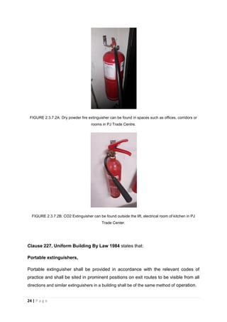 24 | P a g e
FIGURE 2.3.7.2A: Dry powder fire extinguisher can be found in spaces such as offices, corridors or
rooms in PJ Trade Centre.
FIGURE 2.3.7.2B: CO2 Extinguisher can be found outside the lift, electrical room of kitchen in PJ
Trade Center.
Clause 227, Uniform Building By Law 1984 states that:
Portable extinguishers,
Portable extinguisher shall be provided in accordance with the relevant codes of
practice and shall be sited in prominent positions on exit routes to be visible from all
directions and similar extinguishers in a building shall be of the same method of operation.
 