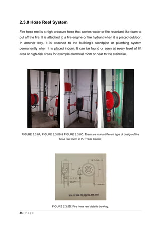 25 | P a g e
2.3.8 Hose Reel System
Fire hose reel is a high pressure hose that carries water or fire retardant like foam to
put off the fire. It is attached to a fire engine or fire hydrant when it is placed outdoor.
In another way, it is attached to the building’s standpipe or plumbing system
permanently when it is placed indoor. It can be found or seen at every level of lift
area or high-risk areas for example electrical room or near to the staircase.
FIGURE 2.3.8A, FIGURE 2.3.8B & FIGURE 2.3.8C: There are many different type of design of fire
hose reel room in PJ Trade Center.
FIGURE 2.3.8D: Fire hose reel details drawing.
 