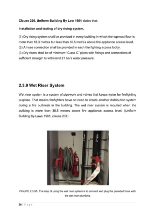 26 | P a g e
Clause 230, Uniform Building By Law 1984 states that:
Installation and testing of dry rising system,
(1) Dry rising system shall be provided in every building in which the topmost floor is
more than 18.3 metres but less than 30.5 metres above fire appliance access level.
(2) A hose connection shall be provided in each fire fighting access lobby.
(3) Dry risers shall be of minimum “Class C” pipes with fittings and connections of
sufficient strength to withstand 21 bars water pressure.
2.3.9 Wet Riser System
Wet riser system is a system of pipework and valves that keeps water for firefighting
purpose. That means firefighters have no need to create another distribution system
during a fire outbreak in the building. The wet riser system is required when the
building is more than 30.5 meters above fire appliance access level. (Uniform
Building By-Laws 1985, clause 231)
FIGURE 2.3.9A: The step of using the wet riser system is to connect and plug the provided hose with
the wet riser plumbing
 