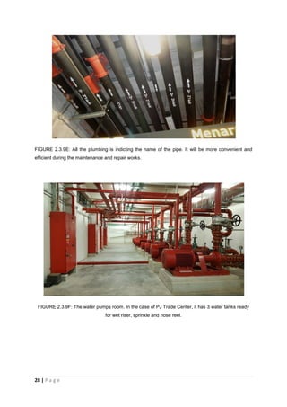 28 | P a g e
FIGURE 2.3.9E: All the plumbing is indicting the name of the pipe. It will be more convenient and
efficient during the maintenance and repair works.
FIGURE 2.3.9F: The water pumps room. In the case of PJ Trade Center, it has 3 water tanks ready
for wet riser, sprinkle and hose reel.
 