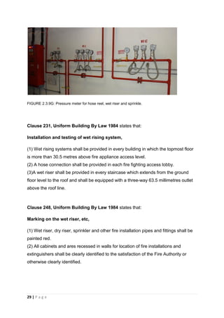 29 | P a g e
FIGURE 2.3.9G: Pressure meter for hose reel, wet riser and sprinkle.
Clause 231, Uniform Building By Law 1984 states that:
Installation and testing of wet rising system,
(1) Wet rising systems shall be provided in every building in which the topmost floor
is more than 30.5 metres above fire appliance access level.
(2) A hose connection shall be provided in each fire fighting access lobby.
(3)A wet riser shall be provided in every staircase which extends from the ground
floor level to the roof and shall be equipped with a three-way 63.5 millimetres outlet
above the roof line.
Clause 248, Uniform Building By Law 1984 states that:
Marking on the wet riser, etc,
(1) Wet riser, dry riser, sprinkler and other fire installation pipes and fittings shall be
painted red.
(2) All cabinets and ares recessed in walls for location of fire installations and
extinguishers shall be clearly identified to the satisfaction of the Fire Authority or
otherwise clearly identified.
 