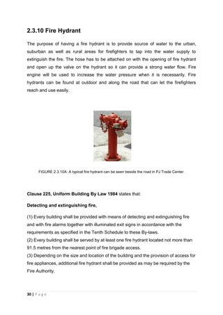 30 | P a g e
2.3.10 Fire Hydrant
The purpose of having a fire hydrant is to provide source of water to the urban,
suburban as well as rural areas for firefighters to tap into the water supply to
extinguish the fire. The hose has to be attached on with the opening of fire hydrant
and open up the valve on the hydrant so it can provide a strong water flow. Fire
engine will be used to increase the water pressure when it is necessarily. Fire
hydrants can be found at outdoor and along the road that can let the firefighters
reach and use easily.
FIGURE 2.3.10A: A typical fire hydrant can be seen beside the road in PJ Trade Center.
Clause 225, Uniform Building By Law 1984 states that:
Detecting and extinguishing fire,
(1) Every building shall be provided with means of detecting and extinguishing fire
and with fire alarms together with illuminated exit signs in accordance with the
requirements as specified in the Tenth Schedule to these By-laws.
(2) Every building shall be served by at least one fire hydrant located not more than
91.5 metres from the nearest point of fire brigade access.
(3) Depending on the size and location of the building and the provision of access for
fire appliances, additional fire hydrant shall be provided as may be required by the
Fire Authority.
 