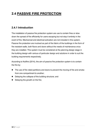 32 | P a g e
2.4 PASSIVE FIRE PROTECTION
2.4.1 Introduction
The installation of passive fire protection system are use to contain fires or slow
down the spread of fire efficiently for users escaping but not stop it entirely in the
event of fire. Mechanical and electrical activation are not included in this system.
Passive fire protection are involved as part of the fabric of the buildings in the form of
fire resistant walls, both floors and doors without the needs of maintenance once
they are installed. This system must be considered at the planning design stage in
the building design with various of particular design and solutions in order to suit the
building requirements respectively.
According to Nulifire (2014), the aim of passive fire protection system is to contain
the fire by:
 The use of fire rated partitions and doors to prevent the moving of fire and smoke
from one compartment to another;
 Delaying the collapse of the building structure; and
 Delaying the growth on the fire;
 
