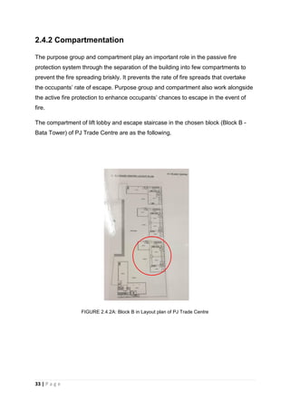 33 | P a g e
2.4.2 Compartmentation
The purpose group and compartment play an important role in the passive fire
protection system through the separation of the building into few compartments to
prevent the fire spreading briskly. It prevents the rate of fire spreads that overtake
the occupants’ rate of escape. Purpose group and compartment also work alongside
the active fire protection to enhance occupants’ chances to escape in the event of
fire.
The compartment of lift lobby and escape staircase in the chosen block (Block B -
Bata Tower) of PJ Trade Centre are as the following.
FIGURE 2.4.2A: Block B in Layout plan of PJ Trade Centre
 