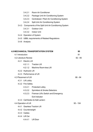3.4.2.1 Room Air Conditioner
3.4.2.2 Package Unit Air Conditioning System
3.4.2.3 Centralized / Plant Air Conditioning System
3.4.2.4 Split Unit Air Conditioning System
3.4.3 Components of the Split Unit Air Conditioning System
3.4.3.1 Outdoor Unit
3.4.3.2 Indoor Unit
3.4.4 Operation of System
3.4.5 UBBL requirements of Related Regulations
3.4.6 Analysis
4.0 MECHANICAL TRANSPORTATION SYSTEM 80
4.1 Introduction 81
4.2 Literature Review 82 - 85
4.2.1 Electric Lift
4.2.1.1 Traction Lift
4.2.1.2 Machine Room-less Lift
4.2.2 Hydraulic Lift
4.2.3 Performance of Lift
4.3 Placement of Lift 86 - 94
4.3.1 Lift Lobby
4.3.2 Fire Safety
4.3.2.1 Protected Lobby
4.3.2.2 Sprinklers & Smoke Detectors
4.3.2.3 Fireman Lift’s Switch and Emergency
Exit Indicator
4.3.3 Call Button & Hall Lantern
4.4 Operation of Lift 95 - 104
4.4.1 Gearless Traction Lift
4.4.2 Counterweight
4.4.3 Cables
4.4.4 Lift Car
4.4.4.1 Lift Door
 