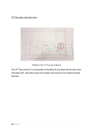 35 | P a g e
19Th
floor plan -Lift motor room
FIGURE 2.4.2D: 19
TH
floor plan of Block B
The 19Th
floor at level 21 is the top floor of the Block B and where the lift motor room,
cold water tank, cold water pump room located only access by fire resistant escape
staircase.
 