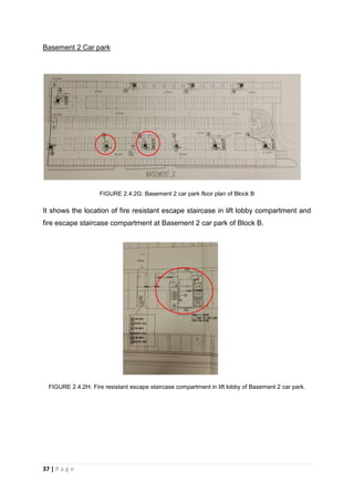 37 | P a g e
Basement 2 Car park
FIGURE 2.4.2G: Basement 2 car park floor plan of Block B
It shows the location of fire resistant escape staircase in lift lobby compartment and
fire escape staircase compartment at Basement 2 car park of Block B.
FIGURE 2.4.2H: Fire resistant escape staircase compartment in lift lobby of Basement 2 car park.
 