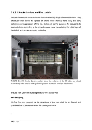 39 | P a g e
2.4.2.1 Smoke barriers and Fire curtain
Smoke barriers and fire curtain are useful in the early stage of fire occurrence. They
effectively slow down the spread of smoke while making more likely the early
detection and suppression of the fire. It also act as the guidance for occupants to
evacuate them according to the correct escape route by confining the initial layer of
heated air and smoke produced by the fire.
FIGURE 2.4.2.1A: Smoke barriers position above the entrance of the lift lobby and closed
automatically in the event of fire to give clear guidance of direction to escape fire staircase.
Clause 161, Uniform Building By Law 1984 states that:
Fire-stopping,
(1) Any fire stop required by the provisions of this part shall be so formed and
positioned as to prevent or retard the passage of flame.
.
 