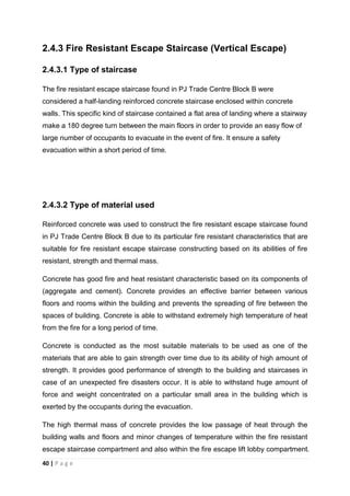 40 | P a g e
2.4.3 Fire Resistant Escape Staircase (Vertical Escape)
2.4.3.1 Type of staircase
The fire resistant escape staircase found in PJ Trade Centre Block B were
considered a half-landing reinforced concrete staircase enclosed within concrete
walls. This specific kind of staircase contained a flat area of landing where a stairway
make a 180 degree turn between the main floors in order to provide an easy flow of
large number of occupants to evacuate in the event of fire. It ensure a safety
evacuation within a short period of time.
2.4.3.2 Type of material used
Reinforced concrete was used to construct the fire resistant escape staircase found
in PJ Trade Centre Block B due to its particular fire resistant characteristics that are
suitable for fire resistant escape staircase constructing based on its abilities of fire
resistant, strength and thermal mass.
Concrete has good fire and heat resistant characteristic based on its components of
(aggregate and cement). Concrete provides an effective barrier between various
floors and rooms within the building and prevents the spreading of fire between the
spaces of building. Concrete is able to withstand extremely high temperature of heat
from the fire for a long period of time.
Concrete is conducted as the most suitable materials to be used as one of the
materials that are able to gain strength over time due to its ability of high amount of
strength. It provides good performance of strength to the building and staircases in
case of an unexpected fire disasters occur. It is able to withstand huge amount of
force and weight concentrated on a particular small area in the building which is
exerted by the occupants during the evacuation.
The high thermal mass of concrete provides the low passage of heat through the
building walls and floors and minor changes of temperature within the fire resistant
escape staircase compartment and also within the fire escape lift lobby compartment.
 