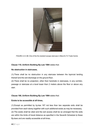 42 | P a g e
FIGURE 2.4.3.3B: One of the fire resistant escape staircase in Block B, PJ Trade Centre
Clause 110, Uniform Building By Law 1984 states that:
No obstruction in staircases,
(1) There shall be no obstruction in any staircase between the topmost landing
thereof and the exit discharge on the ground floor.
(2) There shall be no projection, other than handrails in staircases, in any corridor,
passage or staircase at a level lower than 2 meters above the floor or above any
stair.
Clause 166, Uniform Building By Law 1984 states that:
Exists to be accessible at all times,
(1) Except as permitted by by-law 167 not less than two separate exits shall be
provided from each storey together with such additional exists as may be necessary.
(2) The exists shall be sited and the exit access shall be so arranged that the exits
are within the limits of travel distance as specified in the Seventh Schedule to these
By-laws and are readily accessible at all times.
 