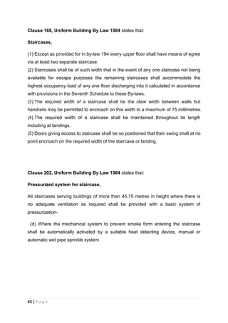 43 | P a g e
Clause 168, Uniform Building By Law 1984 states that:
Staircases,
(1) Except as provided for in by-law 194 every upper floor shall have means of egree
via at least two separate staircase.
(2) Staircases shall be of such width that in the event of any one staircase not being
available for escape purposes the remaining staircases shall accommodate the
highest occupancy load of any one floor discharging into it calculated in accordance
with provisions in the Seventh Schedule to these By-laws.
(3) The required width of a staircase shall be the clear width between walls but
handrails may be permitted to encroach on this width to a maximum of 75 millimetres.
(4) The required width of a staircase shall be maintained throughout its length
including at landings.
(5) Doors giving access to staircase shall be so positioned that their swing shall at no
point encroach on the required width of the staircase or landing.
Clause 202, Uniform Building By Law 1984 states that:
Pressurized system for staircase,
All staircases serving buildings of more than 45.75 metres in height where there is
no adequate ventilation as required shall be provided with a basic system of
pressurization-
(d) Where the mechanical system to prevent smoke form entering the staircase
shall be automatically activated by a suitable heat detecting device, manual or
automatic wet pipe sprinkle system
 