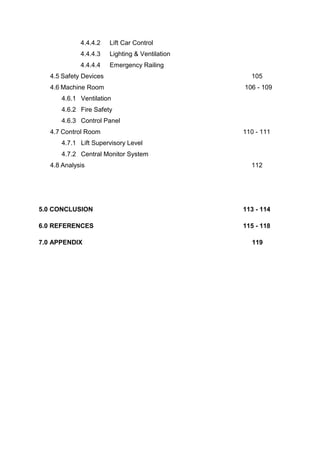 4.4.4.2 Lift Car Control
4.4.4.3 Lighting & Ventilation
4.4.4.4 Emergency Railing
4.5 Safety Devices 105
4.6 Machine Room 106 - 109
4.6.1 Ventilation
4.6.2 Fire Safety
4.6.3 Control Panel
4.7 Control Room 110 - 111
4.7.1 Lift Supervisory Level
4.7.2 Central Monitor System
4.8 Analysis 112
5.0 CONCLUSION 113 - 114
6.0 REFERENCES 115 - 118
7.0 APPENDIX 119
 
