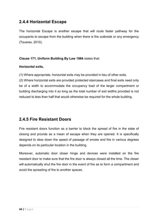44 | P a g e
2.4.4 Horizontal Escape
The horizontal Escape is another escape that will route faster pathway for the
occupants to escape from the building when there is fire outbreak or any emergency
(Tavares, 2010).
Clause 171, Uniform Building By Law 1984 states that:
Horizontal exits,
(1) Where appropriate, horizontal exits may be provided in lieu of other exits.
(2) Where horizontal exits are provided protected staircases and final exits need only
be of a width to accommodate the occupancy load of the larger compartment or
building discharging into it so long as the total number of exit widths provided is not
reduced to less than half that would otherwise be required for the whole building.
2.4.5 Fire Resistant Doors
Fire resistant doors function as a barrier to block the spread of fire in the state of
closing and provide as a mean of escape when they are opened. It is specifically
designed to slow down the speed of passage of smoke and fire in various degrees
depends on its particular location in the building.
Moreover, automatic door closer hinge and devices were installed on the fire
resistant door to make sure that the fire door is always closed all the time. The closer
will automatically shut the fire door in the event of fire as to form a compartment and
avoid the spreading of fire to another spaces.
 