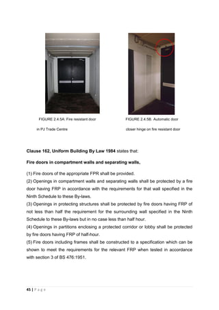 45 | P a g e
FIGURE 2.4.5A: Fire resistant door FIGURE 2.4.5B. Automatic door
in PJ Trade Centre closer hinge on fire resistant door
Clause 162, Uniform Building By Law 1984 states that:
Fire doors in compartment walls and separating walls,
(1) Fire doors of the appropriate FPR shall be provided.
(2) Openings in compartment walls and separating walls shall be protected by a fire
door having FRP in accordance with the requirements for that wall specified in the
Ninth Schedule to these By-laws.
(3) Openings in protecting structures shall be protected by fire doors having FRP of
not less than half the requirement for the surrounding wall specified in the Ninth
Schedule to these By-laws but in no case less than half hour.
(4) Openings in partitions enclosing a protected corridor or lobby shall be protected
by fire doors having FRP of half-hour.
(5) Fire doors including frames shall be constructed to a specification which can be
shown to meet the requirements for the relevant FRP when tested in accordance
with section 3 of BS 476:1951.
 