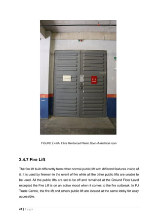 47 | P a g e
FIGURE 2.4.6A: Fibre Reinforced Plastic Door of electrical room
2.4.7 Fire Lift
The fire lift built differently from other normal public lift with different features inside of
it. It is used by firemen in the event of fire while all the other public lifts are unable to
be used. All the public lifts are set to be off and remained at the Ground Floor Level
excepted the Fire Lift is on an active mood when it comes to the fire outbreak. In PJ
Trade Centre, the fire lift and others public lift are located at the same lobby for easy
accessible.
 