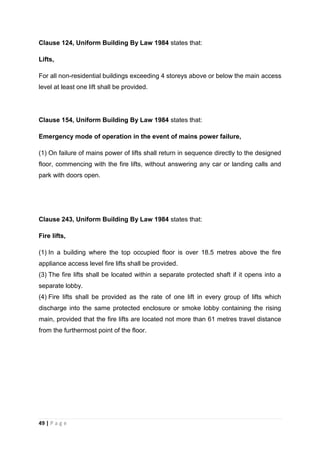 49 | P a g e
Clause 124, Uniform Building By Law 1984 states that:
Lifts,
For all non-residential buildings exceeding 4 storeys above or below the main access
level at least one lift shall be provided.
Clause 154, Uniform Building By Law 1984 states that:
Emergency mode of operation in the event of mains power failure,
(1) On failure of mains power of lifts shall return in sequence directly to the designed
floor, commencing with the fire lifts, without answering any car or landing calls and
park with doors open.
Clause 243, Uniform Building By Law 1984 states that:
Fire lifts,
(1) In a building where the top occupied floor is over 18.5 metres above the fire
appliance access level fire lifts shall be provided.
(3) The fire lifts shall be located within a separate protected shaft if it opens into a
separate lobby.
(4) Fire lifts shall be provided as the rate of one lift in every group of lifts which
discharge into the same protected enclosure or smoke lobby containing the rising
main, provided that the fire lifts are located not more than 61 metres travel distance
from the furthermost point of the floor.
 