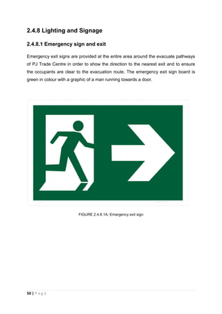 50 | P a g e
2.4.8 Lighting and Signage
2.4.8.1 Emergency sign and exit
Emergency exit signs are provided at the entire area around the evacuate pathways
of PJ Trade Centre in order to show the direction to the nearest exit and to ensure
the occupants are clear to the evacuation route. The emergency exit sign board is
green in colour with a graphic of a man running towards a door.
FIGURE 2.4.8.1A: Emergency exit sign
 