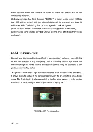 52 | P a g e
every location where the direction of travel to reach the nearest exit is not
immediately apparent.
(3) Every exit sign shall have the word “KELUAR” in plainly legible letters not less
than 150 millimetres high with the principal strokes of the leters not less than 18
millimetres wide. The lettering shall be in red against a black background.
(4) All exit signs shall be illuminated continuously during periods of occupancy.
(5) Illuminated signs shall be provided with two electric lamps of not less than fifteen
watts each.
2.4.8.3 Fire indicator light
Fire indicator light is used to give notification by using of red and green colored lights
to alert the occupant in any emergency case. It is usually located right above the
entrance of high risk rooms such as an electrical room to notify the occupants of the
particular room safety status.
The green and red colored light bulb are functioned as an indicator of the circuit box.
It shows the safe status of the particular room when the green light is on and vice
versa. The fire indicator is also connected to the fire alarm system in order to give
notification to the authority of an emergency or an on-going fire.
FIGURE 2.4.8.3A: Fire indicator light
 