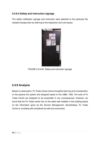 53 | P a g e
2.4.8.4 Safety and instruction signage
The safety notification signage and instruction were attached to the particular fire
resistant escape door by referring to the respective room and space.
FIGURE 2.4.8.4A: Safety and instruction signage
2.4.9 Analysis
Based on observation, PJ Trade Centre shows thoughtful planning and consideration
on the passive fire system and designed based on the UBBL 1984. The exits of PJ
Trade Centre are designed to be accessible in any consequences. However, we
found that the PJ Trade centre has no fire-rated wall installed in the building based
on the information given by the Service Management. Nevertheless, PJ Trade
Centre is a building still considered as safe and convenient.
 