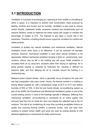 55 | P a g e
3.1 INTRODUCTION
Ventilation is a process of exchanging air, replacing air from outside or circulating air
within a space. It is important to prevent heat concentration (heat produced by
lighting, machine and human) and air humidity. Ventilation is also used to remove
carbon dioxide, unpleasant smells, excessive moisture and contaminants such as
airborne bacteria, smoke to replenish the indoor space with oxygen to maintain the
percentage of oxygen at 21%. The disposal of gas plays a crucial role in fire
prevention. Therefore, a building should ensure a good air circulation for comfort and
safety purpose.
Ventilation is divided into natural ventilation and mechanical ventilation. Natural
ventilation occurs when there is air difference. It can be achieved via operable
windows. However, mechanical ventilation is used when natural ventilation is not
appropriate. Without mechanical ventilation bringing in fresh air, contaminants, heat,
moisture, odours may be left in the building and will cause health problems. It
circulates fresh air by using fans, ductwork rather than relying on openings. Air is
being pushed inwards or outwards by motorised fan, resulting in different air
pressure state, and thus allowing the air to circulate around the building in a
mechanical way.
Malaysia poses tropical climate, which is generally sunny throughout the year and
has high precipitation rate every month. Hence, the thermal comfort in a building is
having filtered supplied air, with a temperature range of 22°C to 27°C and relative
humidity of 55% to 70%. In this hot and humid climate, air-conditioning system as
part of the ACMV (Air-Conditioned and Mechanical Ventilation) system is one of the
crucial building service in most of the buildings typically in Malaysia. Differing from
mechanical ventilation, air-conditioning is considered as an active system that
removes heat from the air inside the room and release the collected heat to the air
outdoors. The role of air conditioning do more than providing acceptable indoors air
quality and ensuring thermal comfort. It prevents smoke, dust and haze from
outdoors to protect human health and some are sued as cooling devices to chill
electrical appliances or machineries for better performance.
 