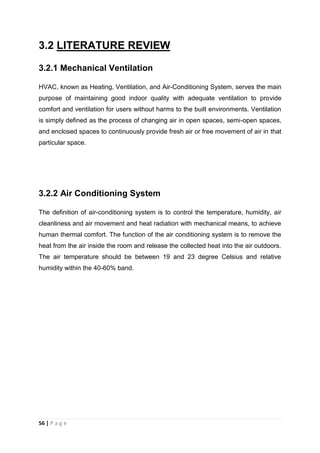 56 | P a g e
3.2 LITERATURE REVIEW
3.2.1 Mechanical Ventilation
HVAC, known as Heating, Ventilation, and Air-Conditioning System, serves the main
purpose of maintaining good indoor quality with adequate ventilation to provide
comfort and ventilation for users without harms to the built environments. Ventilation
is simply defined as the process of changing air in open spaces, semi-open spaces,
and enclosed spaces to continuously provide fresh air or free movement of air in that
particular space.
3.2.2 Air Conditioning System
The definition of air-conditioning system is to control the temperature, humidity, air
cleanliness and air movement and heat radiation with mechanical means, to achieve
human thermal comfort. The function of the air conditioning system is to remove the
heat from the air inside the room and release the collected heat into the air outdoors.
The air temperature should be between 19 and 23 degree Celsius and relative
humidity within the 40-60% band.
 