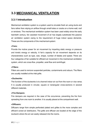57 | P a g e
3.3 MECHANICAL VENTILATION
3.3.1 Introduction
Mechanical ventilation system is a system used to circulate fresh air using ducts and
fans rather than relying on airflow through small holes or cracks on a home wall, roof
or windows. The mechanical ventilation system has been used widely since the early
twentieth century, fan assisted movement of air has largely substituted the passive
air ventilation system owing to the requirement of huge indoor space demands.
These are the components of the mechanical system:
Fans:
Provide the motive power for air movement by imparting static energy or pressure
and kinetic energy or velocity. A fan’s capacity for air movement depends on its
characteristics such as type, size, shape, number of blades and speed. There are
four categories of fan suitable for efficient air movement in the mechanical ventilation
system, which are cross-flow, propeller, axial flow and centrifugal.
Filters:
Filters are used to remove suspended particles, contaminants and odours. The filters
are usually installed at the inlet grille.
Ductworks:
The function of the ductworks is to channel indoor air out from the room or vice versa.
It is usually produced in circular, square or rectangular cross-sections in several
different materials.
Fire Dampers:
Fire dampers are required in the case of fire occurrence, preventing the fire from
spreading from one room to another. It is usually placed at the compartment wall.
Diffusers:
Diffusers range from simple perforated plated and grilles to the more complex and
efficient coned air distributors. The grille and diffuser are located at the edge of the
ductwork where the air can easily released into the rooms.
 