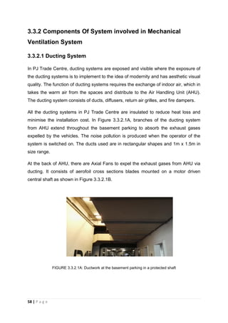 58 | P a g e
3.3.2 Components Of System involved in Mechanical
Ventilation System
3.3.2.1 Ducting System
In PJ Trade Centre, ducting systems are exposed and visible where the exposure of
the ducting systems is to implement to the idea of modernity and has aesthetic visual
quality. The function of ducting systems requires the exchange of indoor air, which in
takes the warm air from the spaces and distribute to the Air Handling Unit (AHU).
The ducting system consists of ducts, diffusers, return air grilles, and fire dampers.
All the ducting systems in PJ Trade Centre are insulated to reduce heat loss and
minimise the installation cost. In Figure 3.3.2.1A, branches of the ducting system
from AHU extend throughout the basement parking to absorb the exhaust gases
expelled by the vehicles. The noise pollution is produced when the operator of the
system is switched on. The ducts used are in rectangular shapes and 1m x 1.5m in
size range.
At the back of AHU, there are Axial Fans to expel the exhaust gases from AHU via
ducting. It consists of aerofoil cross sections blades mounted on a motor driven
central shaft as shown in Figure 3.3.2.1B.
FIGURE 3.3.2.1A: Ductwork at the basement parking in a protected shaft
 