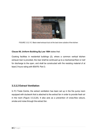 60 | P a g e
FIGURE 3.3.2.1C: Black steel exhaust duct at the back lane outside of the kitchen
Clause 99, Uniform Building By Law 1984 states that:
Cooking facilities in residential buildings (2), where a common vertical kitchen
exhaust riser is provided, the riser shall be continued up to a mechanical floor or roof
for discharge to the open, and shall be constructed with fire resisting material of at
least 2 hours rating with BS476: Part 3.
3.3.2.2 Extract Ventilation
In PJ Trade Centre, the extract ventilation has been set up in the fire pump room
equipped with ductwork that is attached to the extract fan in order to provide fresh air
in the room (Figure 3.3.2.2A). It also acts as a prevention of cross-flow odours,
smoke and noise through the extract fan.
 