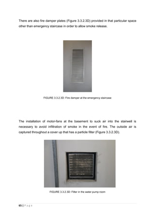 65 | P a g e
There are also fire damper plates (Figure 3.3.2.3D) provided in that particular space
other than emergency staircase in order to allow smoke release.
FIGURE 3.3.2.3D: Fire damper at the emergency staircase
The installation of motor-fans at the basement to suck air into the stairwell is
necessary to avoid infiltration of smoke in the event of fire. The outside air is
captured throughout a cover up that has a particle filter (Figure 3.3.2.3D).
FIGURE 3.3.2.3D: Filter in the water pump room
 