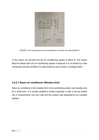 69 | P a g e
FIGURE 3.4.2D: Drawing shown the arrangement of outdoor unit used at Block B
In this report, we will look into the air conditioning system in Block B. The reason
Block B utilizes split unit air conditioning system is because it is co-owned by a few
companies whereas as Block A is sole owned by same owner ( Lembaga Hasil).
3.4.2.1 Room air conditioner (Window Unit)
Room air conditioner is the simplest form of air-conditioning system and suitable only
for a small room. It is usually installed at window openings or wall. It can be divided
into 2 compartments: the room side and the outdoor side separated by an insulated
partition.
 