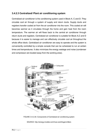 71 | P a g e
3.4.2.3 Centralized/ Plant air conditioning system
Centralized air conditioner is the conditioning system used in Block A, C and D. They
circulate cool air through a system of supply and return ducts. Supply ducts and
registers transfer cooled air from the air conditioner into the room. This cooled air will
becomes warmer as it circulates through the home and gain heat from the room
temperature. The warmer air will flows back to the central air conditioner through
return ducts and registers. Centralized air conditioner is suitable for Block A,C and D
because it is easier to manage and can effectively circulate cool air throughout the
whole office block. Centralized air conditioner are easy to operate and the system is
conveniently controlled by a simple console that can be scheduled to run at certain
times and temperatures. It also minimizes the energy wastage and noise (condenser
and compressor are located away from the working area).
FIGURE 3.4.2.3A: Components of Centralized air conditioning system
SOURCE: http://energy-models.com/hvac-centrifugal-chillers
 