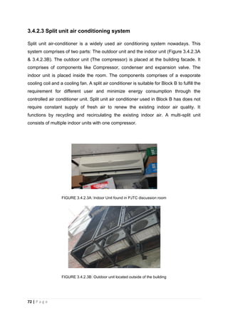 72 | P a g e
3.4.2.3 Split unit air conditioning system
Split unit air-conditioner is a widely used air conditioning system nowadays. This
system comprises of two parts: The outdoor unit and the indoor unit (Figure 3.4.2.3A
& 3.4.2.3B). The outdoor unit (The compressor) is placed at the building facade. It
comprises of components like Compressor, condenser and expansion valve. The
indoor unit is placed inside the room. The components comprises of a evaporate
cooling coil and a cooling fan. A split air conditioner is suitable for Block B to fulfill the
requirement for different user and minimize energy consumption through the
controlled air conditioner unit. Split unit air conditioner used in Block B has does not
require constant supply of fresh air to renew the existing indoor air quality. It
functions by recycling and recirculating the existing indoor air. A multi-split unit
consists of multiple indoor units with one compressor.
FIGURE 3.4.2.3A: Indoor Unit found in PJTC discussion room
FIGURE 3.4.2.3B: Outdoor unit located outside of the building
 
