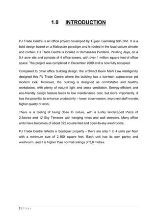 2 | P a g e
1.0 INTRODUCTION
PJ Trade Centre is an office project developed by Tujuan Gemilang Sdn Bhd. It is a
bold design based on a Malaysian paradigm and is rooted in the local culture climate
and context. PJ Trade Centre is located in Damansara Perdana, Petaling Jaya, on a
5.4 acre site and consists of 4 office towers, with over 1 million square feet of office
space. The project was completed in December 2009 and is now fully occupied.
Compared to other office building design, the architect Kevin Mark Low intelligently
designed this PJ Trade Centre where the building has a low-tech appearance yet
modern look. Moreover, the building is designed as comfortable and healthy
workplaces, with plenty of natural light and cross ventilation. Energy-efficient and
eco-friendly design feature leads to low maintenance cost, but more importantly, it
has the potential to enhance productivity – lower absenteeism, improved staff morale,
higher quality of work.
There is a feeling of being close to nature, with a lushly landscaped Plaza of
2.5acres and 12 Sky Terraces with hanging vines and wall creepers. Many office
units have balconies of about 325 square feet and open-to-sky washrooms.
PJ Trade Centre reflects a ‘boutique’ property – there are only 1 to 4 units per floor
with a minimum size of 2,100 square feet. Each unit has its own pantry and
washroom, and it is higher than normal ceilings of 3.8 metres.
 