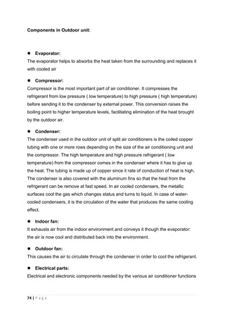 74 | P a g e
Components in Outdoor unit:
 Evaporator:
The evaporator helps to absorbs the heat taken from the surrounding and replaces it
with cooled air
 Compressor:
Compressor is the most important part of air conditioner. It compresses the
refrigerant from low pressure ( low temperature) to high pressure ( high temperature)
before sending it to the condenser by external power. This conversion raises the
boiling point to higher temperature levels, facilitating elimination of the heat brought
by the outdoor air.
 Condenser:
The condenser used in the outdoor unit of split air conditioners is the coiled copper
tubing with one or more rows depending on the size of the air conditioning unit and
the compressor. The high temperature and high pressure refrigerant ( low
temperature) from the compressor comes in the condenser where it has to give up
the heat. The tubing is made up of copper since it rate of conduction of heat is high.
The condenser is also covered with the aluminum fins so that the heat from the
refrigerant can be remove at fast speed. In air cooled condensers, the metallic
surfaces cool the gas which changes status and turns to liquid. In case of water-
cooled condensers, it is the circulation of the water that produces the same cooling
effect.
 Indoor fan:
It exhausts air from the indoor environment and conveys it though the evaporator:
the air is now cool and distributed back into the environment.
 Outdoor fan:
This causes the air to circulate through the condenser in order to cool the refrigerant.
 Electrical parts:
Electrical and electronic components needed by the various air conditioner functions
 